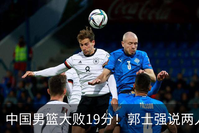 中国男篮大败19分！郭士强说两人不在状态，击败了我们所有努力