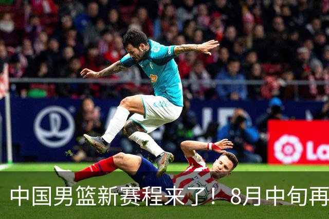 中国男篮新赛程来了！8月中旬再打热身赛，连续封训4个月不科学