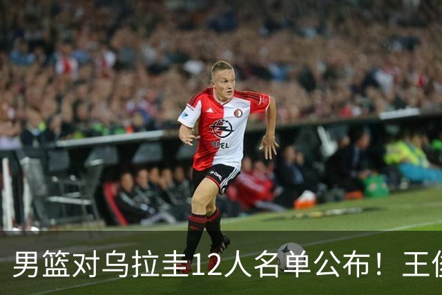 男篮对乌拉圭12人名单公布！王俊杰+胡明轩入选，李悦洲获期待！